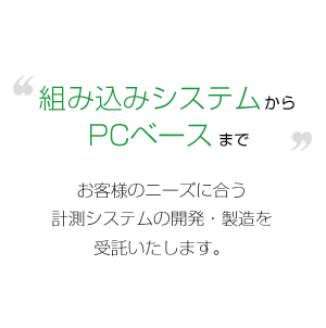 組み込みシステムからPCベースまで、お客様のニーズに合う計測システムの開発・製造を受託いたします。